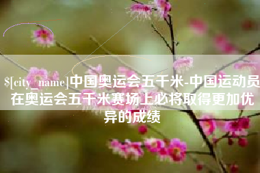 吉林中国奥运会五千米-中国运动员在奥运会五千米赛场上必将取得更加优异的成绩