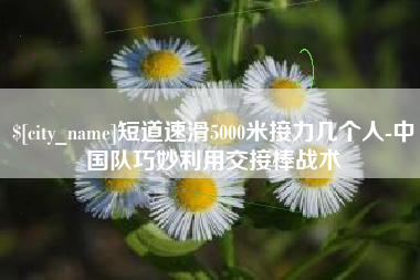 吉林短道速滑5000米接力几个人-中国队巧妙利用交接棒战术