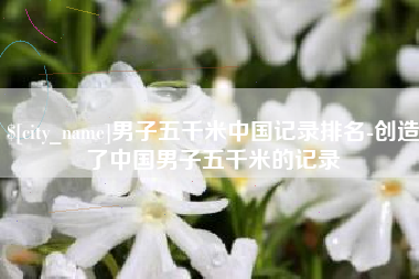 吉林男子五千米中国记录排名-创造了中国男子五千米的记录
