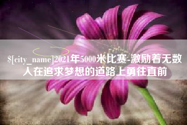 吉林2021年5000米比赛-激励着无数人在追求梦想的道路上勇往直前