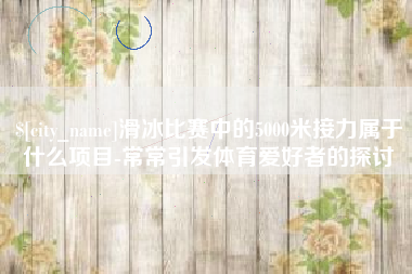 吉林滑冰比赛中的5000米接力属于什么项目-常常引发体育爱好者的探讨