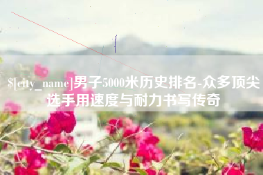 吉林男子5000米历史排名-众多顶尖选手用速度与耐力书写传奇