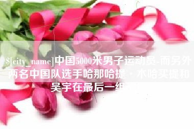 吉林中国5000米男子运动员-而另外两名中国队选手哈那哈提·木哈买提和吴宇在最后一组出场